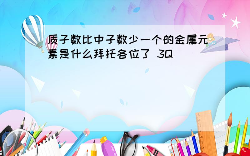 质子数比中子数少一个的金属元素是什么拜托各位了 3Q