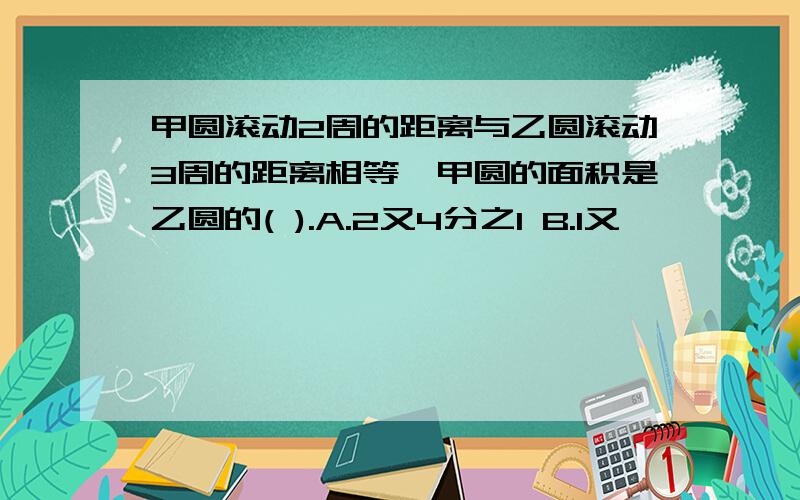 甲圆滚动2周的距离与乙圆滚动3周的距离相等,甲圆的面积是乙圆的( ).A.2又4分之1 B.1又