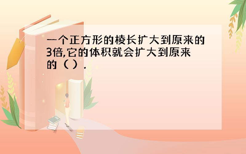 一个正方形的棱长扩大到原来的3倍,它的体积就会扩大到原来的（ ）.