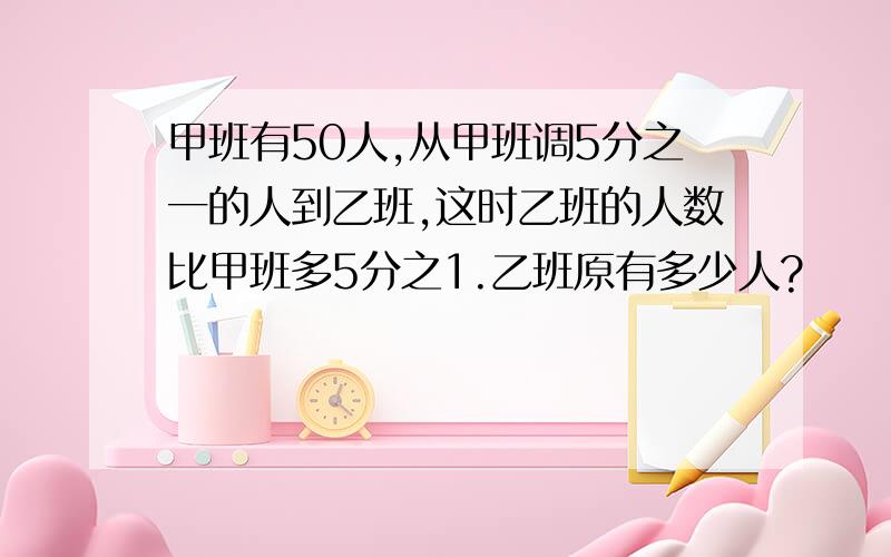 甲班有50人,从甲班调5分之一的人到乙班,这时乙班的人数比甲班多5分之1.乙班原有多少人?