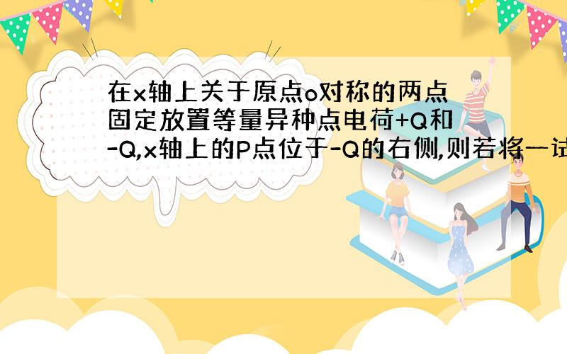 在x轴上关于原点o对称的两点固定放置等量异种点电荷+Q和-Q,x轴上的P点位于-Q的右侧,则若将一试探电荷+q从P点移至