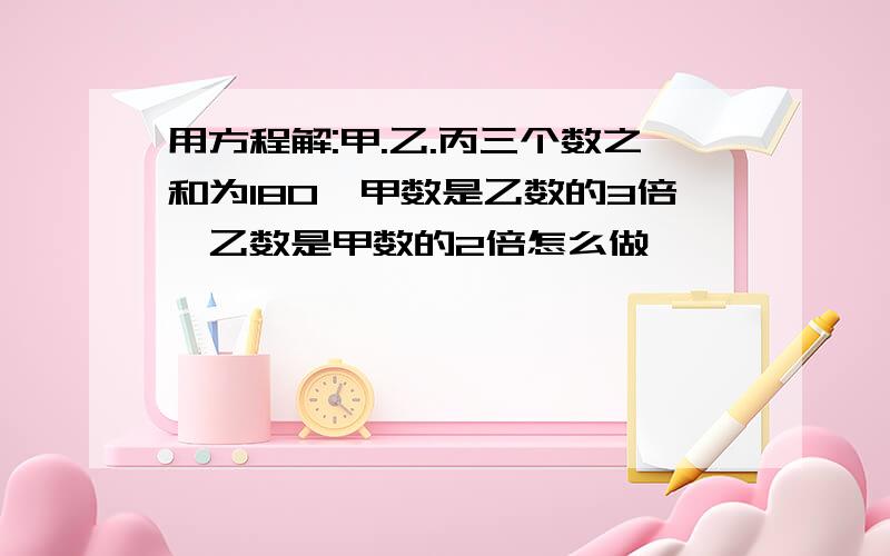 用方程解:甲.乙.丙三个数之和为180,甲数是乙数的3倍,乙数是甲数的2倍怎么做