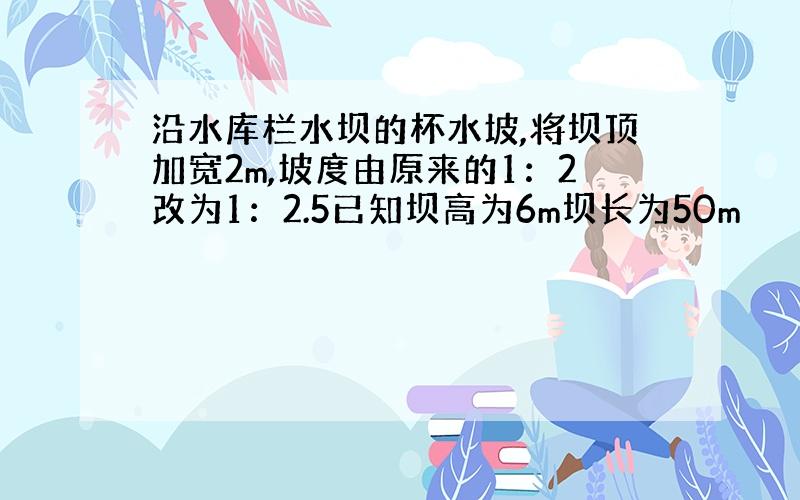 沿水库栏水坝的杯水坡,将坝顶加宽2m,坡度由原来的1：2改为1：2.5已知坝高为6m坝长为50m