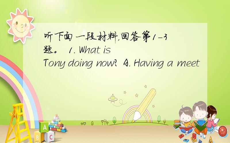 听下面一段材料，回答第1-3题。 1. What is Tony doing now? A. Having a meet