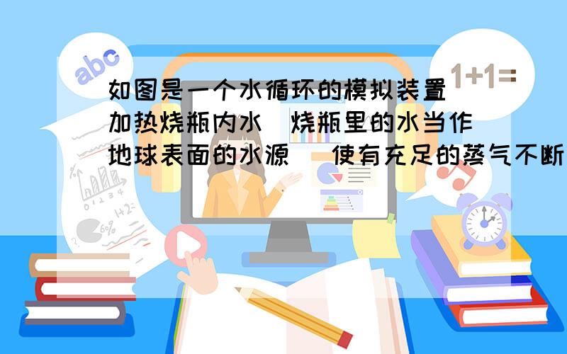 如图是一个水循环的模拟装置．加热烧瓶内水(烧瓶里的水当作地球表面的水源) 使有充足的蒸气不断从弯管出来