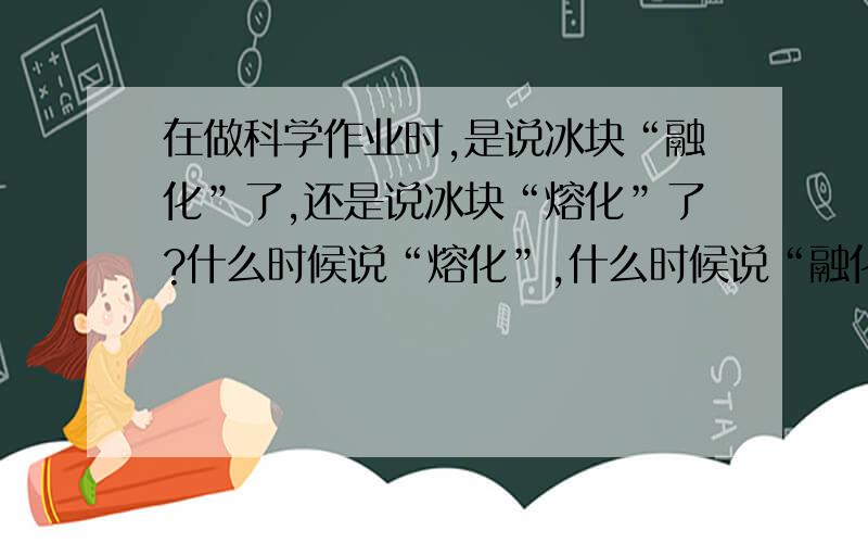 在做科学作业时,是说冰块“融化”了,还是说冰块“熔化”了?什么时候说“熔化”,什么时候说“融化”.