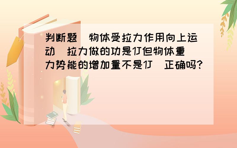 判断题　物体受拉力作用向上运动　拉力做的功是1J但物体重力势能的增加量不是1J　正确吗?