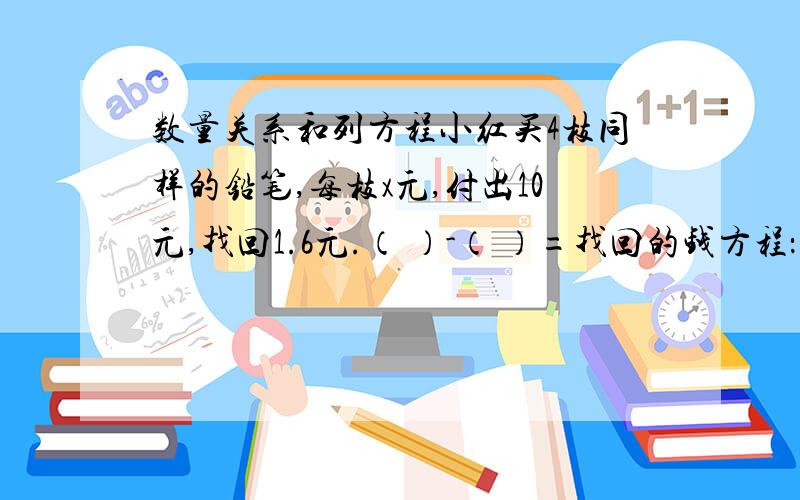 数量关系和列方程小红买4枝同样的铅笔,每枝x元,付出10元,找回1.6元.（ ）-（ ）=找回的钱方程：