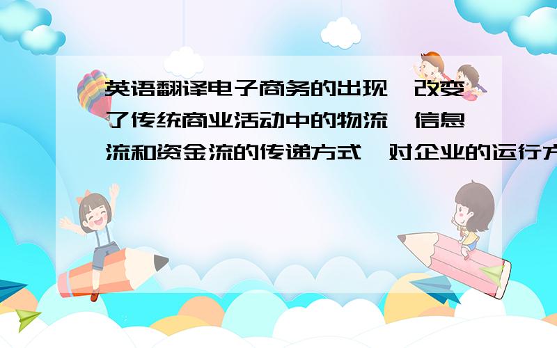 英语翻译电子商务的出现,改变了传统商业活动中的物流、信息流和资金流的传递方式,对企业的运行方式进行网络整合,提高了交易速