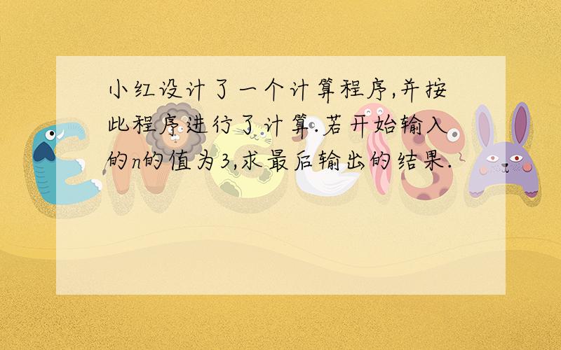 小红设计了一个计算程序,并按此程序进行了计算.若开始输入的n的值为3,求最后输出的结果.