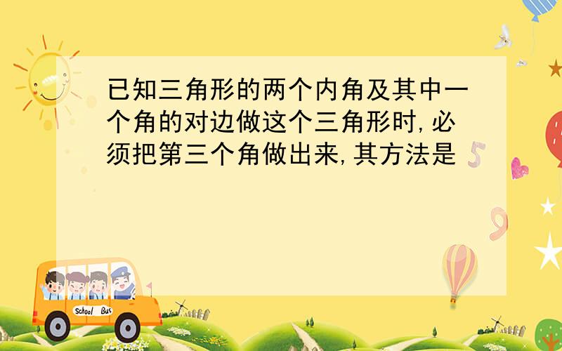 已知三角形的两个内角及其中一个角的对边做这个三角形时,必须把第三个角做出来,其方法是