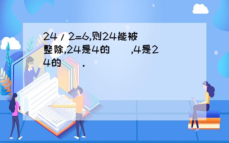 24/2=6,则24能被（）整除,24是4的（）,4是24的（）.