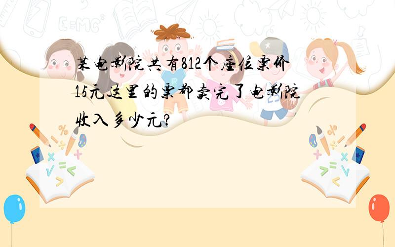 某电影院共有812个座位票价15元这里的票都卖完了电影院收入多少元?