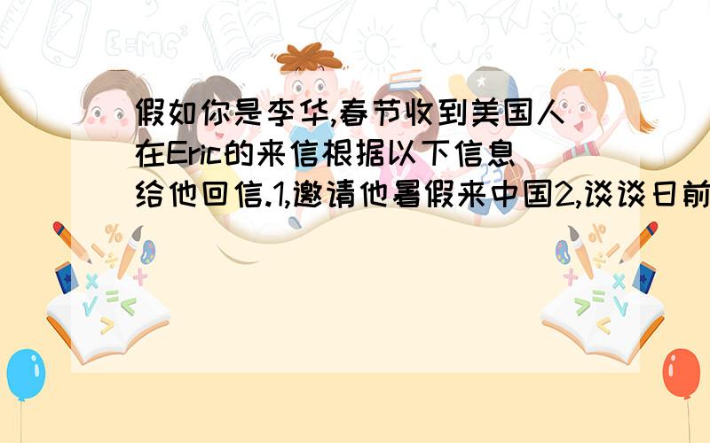 假如你是李华,春节收到美国人在Eric的来信根据以下信息给他回信.1,邀请他暑假来中国2,谈谈日前学习情况3,介绍传统节