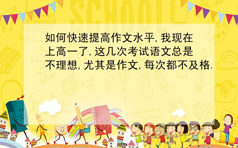 如何快速提高作文水平,我现在上高一了,这几次考试语文总是不理想,尤其是作文,每次都不及格.