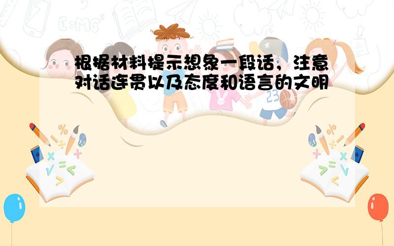 根据材料提示想象一段话，注意对话连贯以及态度和语言的文明