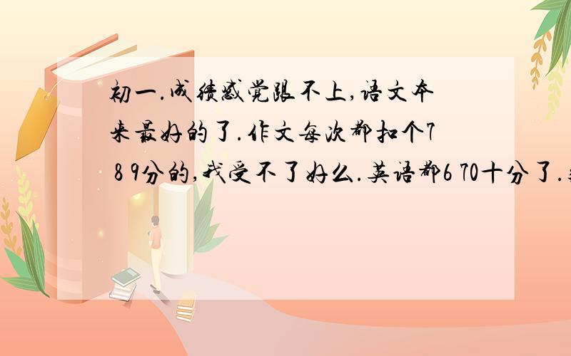 初一.成绩感觉跟不上,语文本来最好的了.作文每次都扣个7 8 9分的,我受不了好么.英语都6 70十分了.数学最差,小学