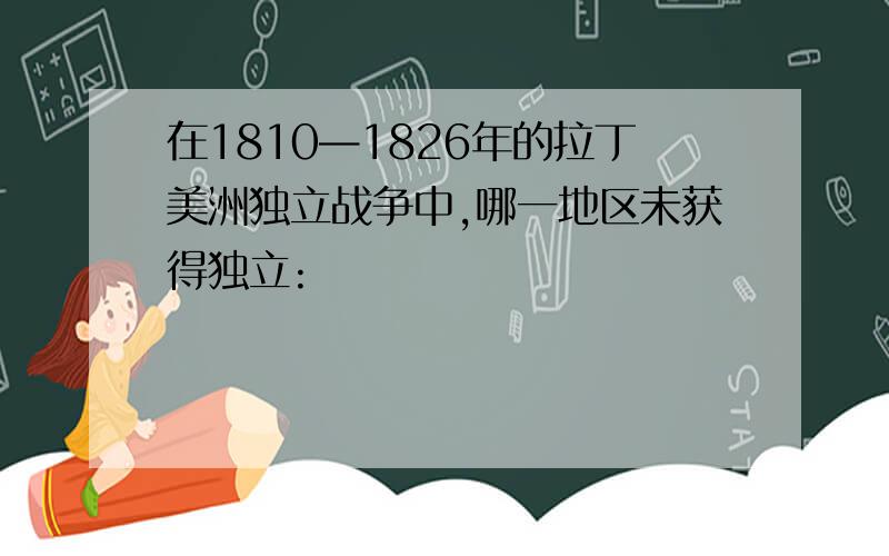 在1810—1826年的拉丁美洲独立战争中,哪一地区未获得独立: