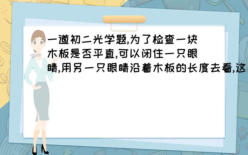 一道初二光学题,为了检查一块木板是否平直,可以闭住一只眼睛,用另一只眼睛沿着木板的长度去看,这是利用了_________