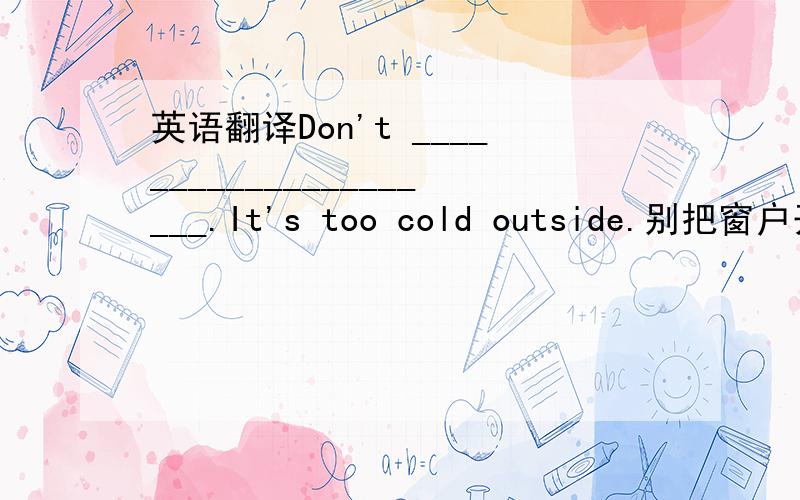 英语翻译Don't _____________________.It's too cold outside.别把窗户开着