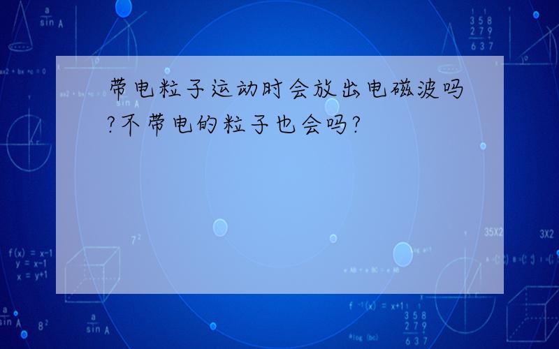 带电粒子运动时会放出电磁波吗?不带电的粒子也会吗?