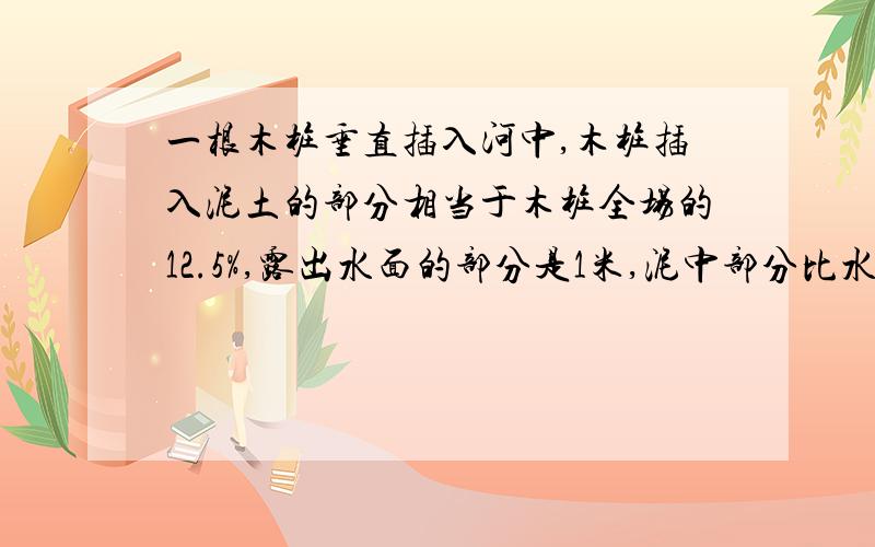 一根木桩垂直插入河中,木桩插入泥土的部分相当于木桩全场的12.5%,露出水面的部分是1米,泥中部分比水中