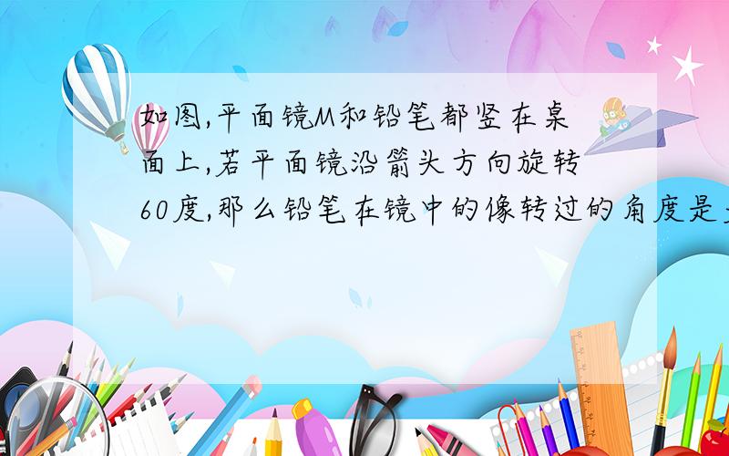 如图,平面镜M和铅笔都竖在桌面上,若平面镜沿箭头方向旋转60度,那么铅笔在镜中的像转过的角度是多少?