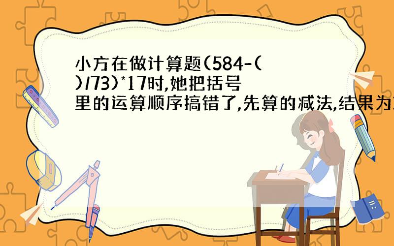 小方在做计算题(584-( )/73)*17时,她把括号里的运算顺序搞错了,先算的减法,结果为34.