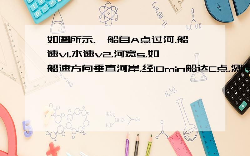 如图所示，一船自A点过河，船速v1，水速v2，河宽s，如船速方向垂直河岸，经10min船达C点，测得BC=120m，如船