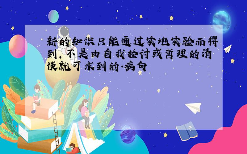 新的知识只能通过实地实验而得到,不是由自我检讨或哲理的清谈就可求到的.病句