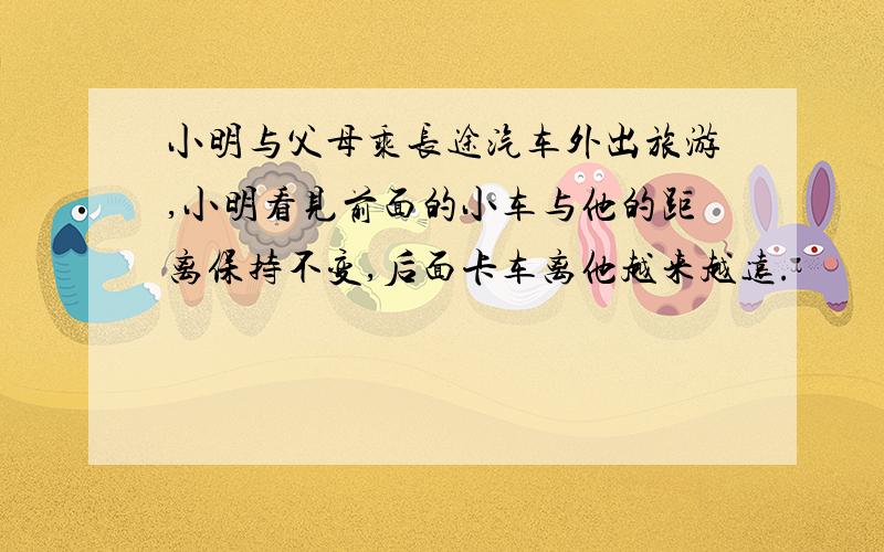 小明与父母乘长途汽车外出旅游,小明看见前面的小车与他的距离保持不变,后面卡车离他越来越远.