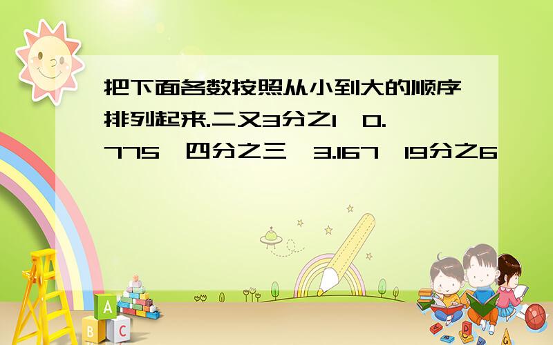 把下面各数按照从小到大的顺序排列起来.二又3分之1,0.775,四分之三,3.167,19分之6