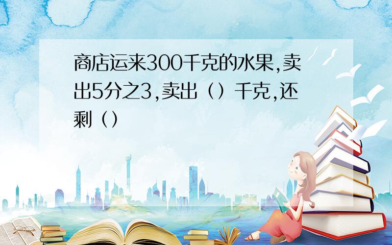 商店运来300千克的水果,卖出5分之3,卖出（）千克,还剩（）