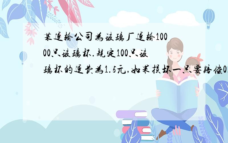 某运输公司为玻璃厂运输10000只玻璃杯.规定100只玻璃杯的运费为1.5元,如果损坏一只要赔偿0.02元.