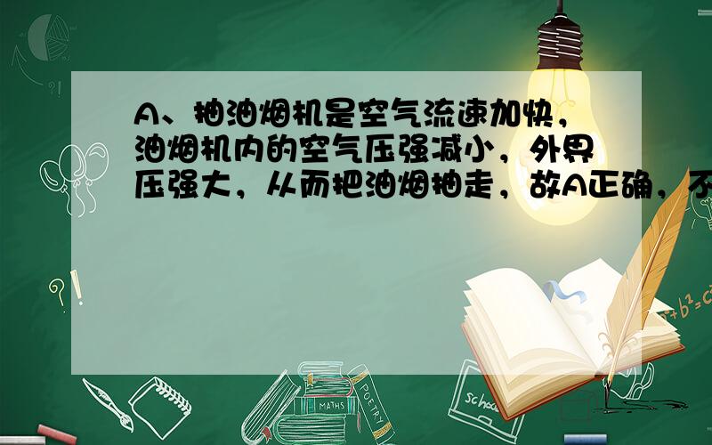 A、抽油烟机是空气流速加快，油烟机内的空气压强减小，外界压强大，从而把油烟抽走，故A正确，不符合题意；B、B超