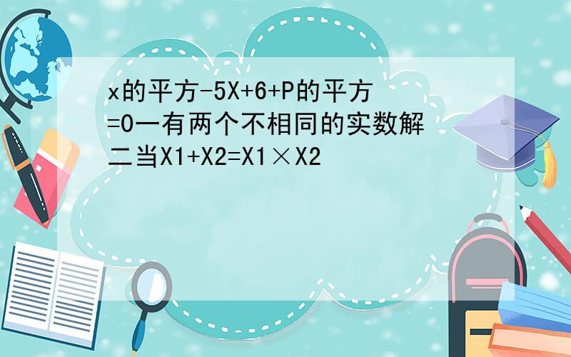 x的平方-5X+6+P的平方=0一有两个不相同的实数解 二当X1+X2=X1×X2