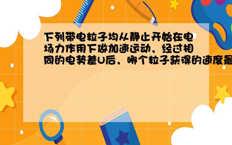 下列带电粒子均从静止开始在电场力作用下做加速运动，经过相同的电势差U后，哪个粒子获得的速度最大（　　）