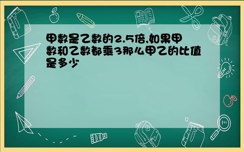 甲数是乙数的2.5倍,如果甲数和乙数都乘3那么甲乙的比值是多少