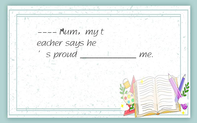 ---- Mum, my teacher says he’s proud ____________ me.