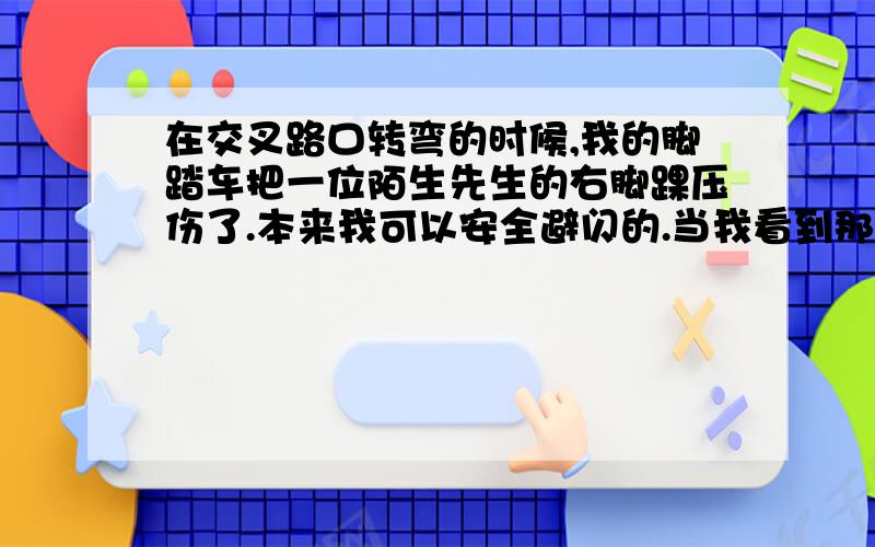 在交叉路口转弯的时候,我的脚踏车把一位陌生先生的右脚踝压伤了.本来我可以安全避闪的.当我看到那位先生一手牵着一个刚会走路