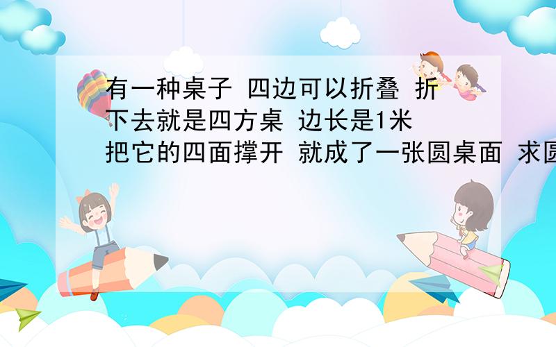 有一种桌子 四边可以折叠 折下去就是四方桌 边长是1米 把它的四面撑开 就成了一张圆桌面 求圆桌面的面积