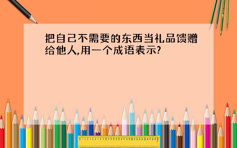 把自己不需要的东西当礼品馈赠给他人,用一个成语表示?