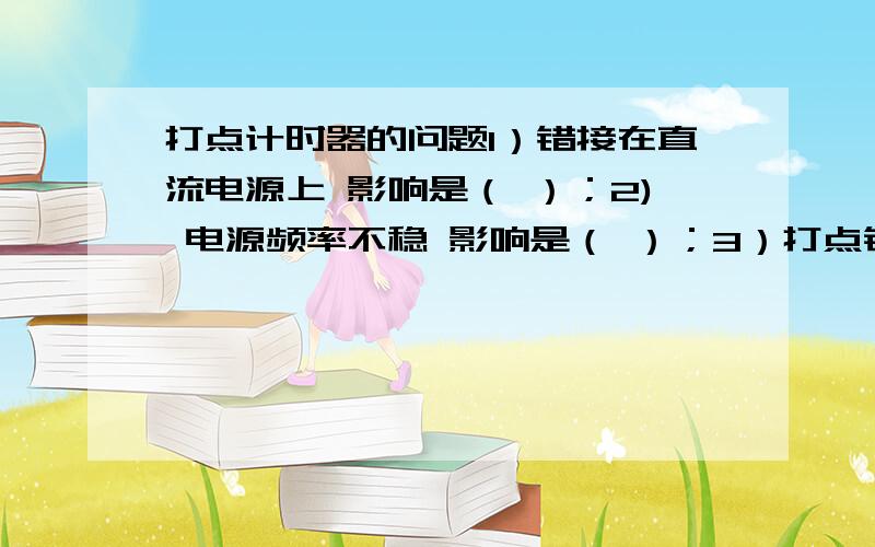 打点计时器的问题1）错接在直流电源上 影响是（ ）；2) 电源频率不稳 影响是（ ）；3）打点针压得太紧 影响是（ ）；