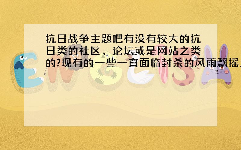 抗日战争主题吧有没有较大的抗日类的社区、论坛或是网站之类的?现有的一些一直面临封杀的风雨飘摇之中,稳定些的.