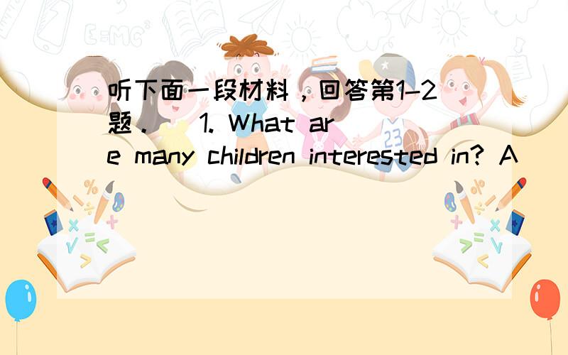 听下面一段材料，回答第1-2题。 1. What are many children interested in? A