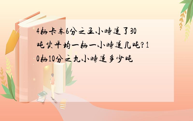 4辆卡车6分之五小时运了30吨货平均一辆一小时运几吨?10辆10分之九小时运多少吨