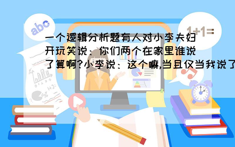 一个逻辑分析题有人对小李夫妇开玩笑说：你们两个在家里谁说了算啊?小李说：这个嘛,当且仅当我说了算,她才说了不算.请从逻辑