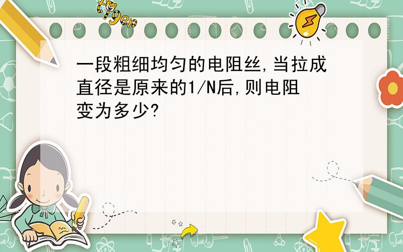 一段粗细均匀的电阻丝,当拉成直径是原来的1/N后,则电阻变为多少?