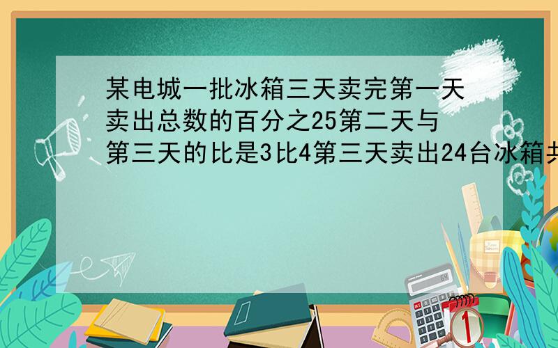 某电城一批冰箱三天卖完第一天卖出总数的百分之25第二天与第三天的比是3比4第三天卖出24台冰箱共多少台