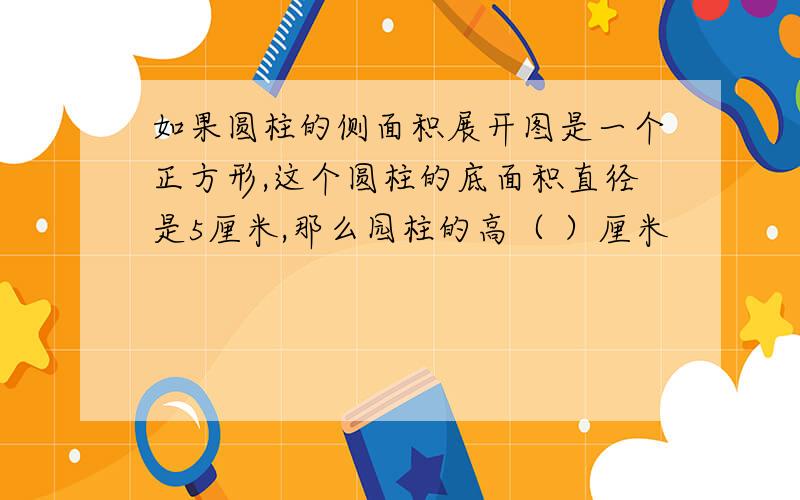 如果圆柱的侧面积展开图是一个正方形,这个圆柱的底面积直径是5厘米,那么园柱的高（ ）厘米